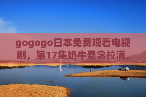 gogogo日本免费观看电视剧，第17集奶牛悬念拉满，这部日剧成黑马！黑马日剧第17集奶牛悬念拉满，gogogo日本免费看