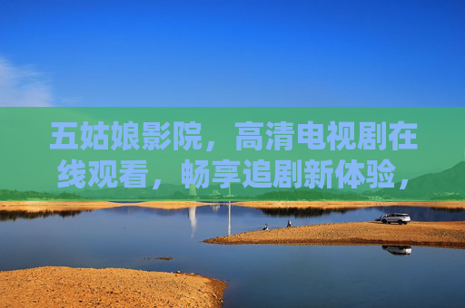 五姑娘影院，高清电视剧在线观看，畅享追剧新体验，五姑娘影院，高清电视剧在线观看，畅享追剧新体验
