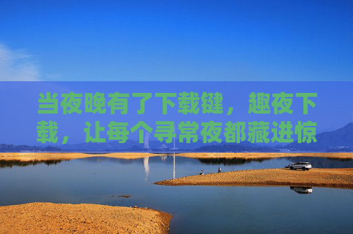 当夜晚有了下载键，趣夜下载，让每个寻常夜都藏进惊喜，趣夜下载，夜晚的惊喜下载键