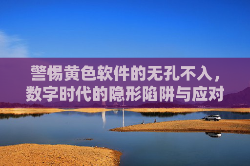 警惕黄色软件的无孔不入,数字时代的隐形陷阱与应对之策 警惕黄色软件的无孔不入,数字时代的隐形陷阱与应对之策
