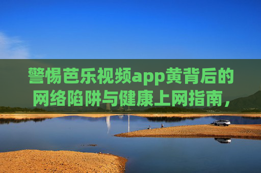 警惕芭乐视频app黄背后的网络陷阱与健康上网指南，警惕芭乐视频app涉黄，网络陷阱与健康上网指南