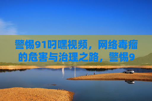 警惕91叼嘿视频,网络毒瘤的危害与治理之路,警惕91叼嘿视频,网络毒瘤的危害与治理之路 警惕91叼嘿视频,网络毒瘤的危害与治理之路,警惕91叼嘿视频,网络毒瘤的危害与治理之路