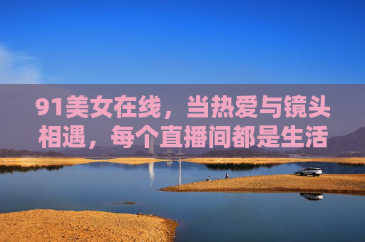 91美女在线,当热爱与镜头相遇,每个直播间都是生活的多棱镜 91美女在线,当热爱与镜头相遇,每个直播间都是生活的多棱镜