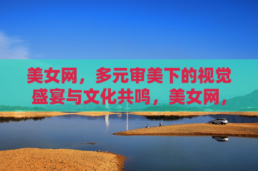 美女网,多元审美下的视觉盛宴与文化共鸣,美女网,多元审美与文化共鸣的视觉盛宴 美女网,多元审美下的视觉盛宴与文化共鸣,美女网,多元审美与文化共鸣的视觉盛宴
