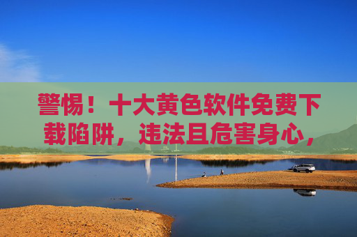 警惕!十大黄色软件免费下载陷阱,违法且危害身心,警惕!十大黄色软件免费下载陷阱违法又害身心 警惕!十大黄色软件免费下载陷阱,违法且危害身心,警惕!十大黄色软件免费下载陷阱违法又害身心