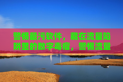 警惕最污软件,藏在流量陷阱里的数字毒瘤,警惕流量陷阱中的最污软件数字毒瘤 警惕最污软件,藏在流量陷阱里的数字毒瘤,警惕流量陷阱中的最污软件数字毒瘤