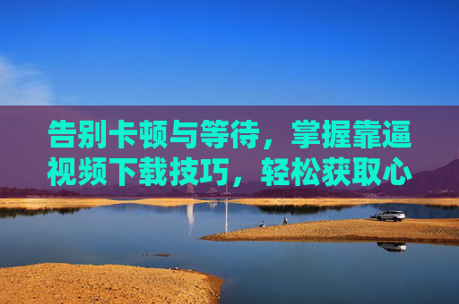 告别卡顿与等待,掌握靠逼视频下载技巧,轻松获取心仪视频 告别卡顿与等待,掌握靠逼视频下载技巧,轻松获取心仪视频
