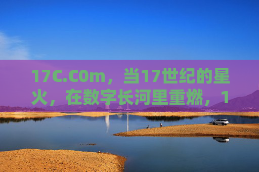 17C.C0m,当17世纪的星火,在数字长河里重燃,17C.C0m,17世纪星火在数字长河重燃 17C.C0m,当17世纪的星火,在数字长河里重燃,17C.C0m,17世纪星火在数字长河重燃