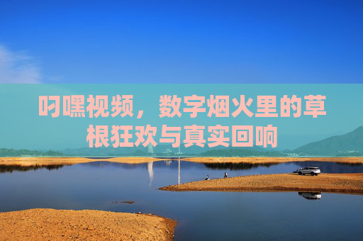 叼嘿视频，数字烟火里的草根狂欢与真实回响