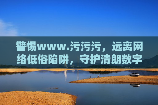 警惕www.污污污,远离网络低俗陷阱,守护清朗数字空间,警惕污污污网络陷阱,守护清朗数字空间 警惕www.污污污,远离网络低俗陷阱,守护清朗数字空间,警惕污污污网络陷阱,守护清朗数字空间