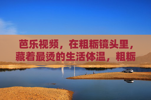 芭乐视频，在粗粝镜头里，藏着最烫的生活体温，粗粝镜头藏烫意，芭乐视频的生活体温