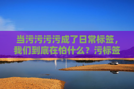 当污污污污成了日常标签,我们到底在怕什么?污标签成日常,我们到底在怕什么? 当污污污污成了日常标签,我们到底在怕什么?污标签成日常,我们到底在怕什么?