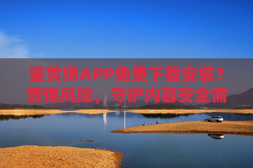 鉴黄师APP免费下载安装？警惕风险，守护内容安全需理性，鉴黄师APP免费下载？警惕风险，理性守护内容安全