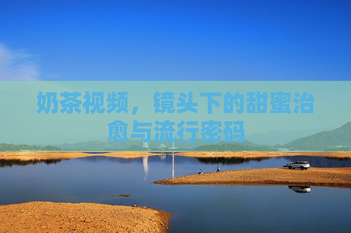 奶茶视频,镜头下的甜蜜治愈与流行密码 奶茶视频,镜头下的甜蜜治愈与流行密码