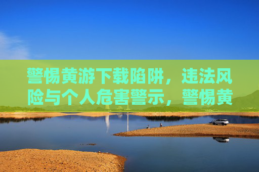 警惕黄游下载陷阱,违法风险与个人危害警示,警惕黄游下载陷阱,违法风险与个人危害警示 警惕黄游下载陷阱,违法风险与个人危害警示,警惕黄游下载陷阱,违法风险与个人危害警示