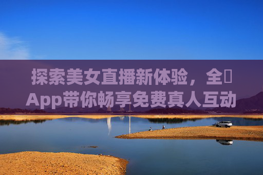 探索美女直播新体验，全婐App带你畅享免费真人互动，全婐App，免费美女直播真人互动新体验
