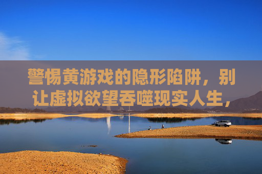 警惕黄游戏的隐形陷阱,别让虚拟欲望吞噬现实人生,警惕黄游戏陷阱,别让虚拟欲望吞噬现实人生 警惕黄游戏的隐形陷阱,别让虚拟欲望吞噬现实人生,警惕黄游戏陷阱,别让虚拟欲望吞噬现实人生