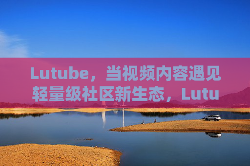 Lutube,当视频内容遇见轻量级社区新生态,Lutube,视频内容邂逅轻量级社区新生态 Lutube,当视频内容遇见轻量级社区新生态,Lutube,视频内容邂逅轻量级社区新生态