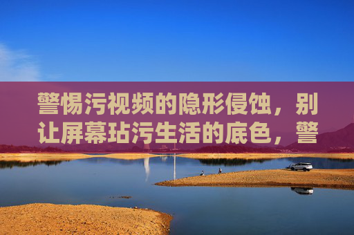 警惕污视频的隐形侵蚀,别让屏幕玷污生活的底色,警惕隐形污视频侵蚀生活底色 警惕污视频的隐形侵蚀,别让屏幕玷污生活的底色,警惕隐形污视频侵蚀生活底色