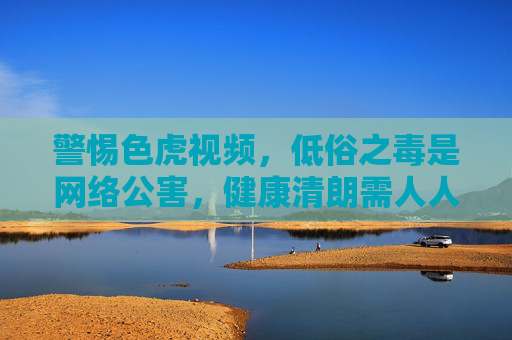 警惕色虎视频,低俗之毒是网络公害,健康清朗需人人守护,警惕色虎视频,低俗之毒成网络公害,健康清朗需人人守护 警惕色虎视频,低俗之毒是网络公害,健康清朗需人人守护,警惕色虎视频,低俗之毒成网络公害,健康清朗需人人守护