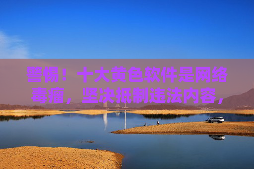 警惕!十大黄色软件是网络毒瘤,坚决抵制违法内容,警惕十大黄色软件是网络毒瘤,坚决抵制违法内容 警惕!十大黄色软件是网络毒瘤,坚决抵制违法内容,警惕十大黄色软件是网络毒瘤,坚决抵制违法内容