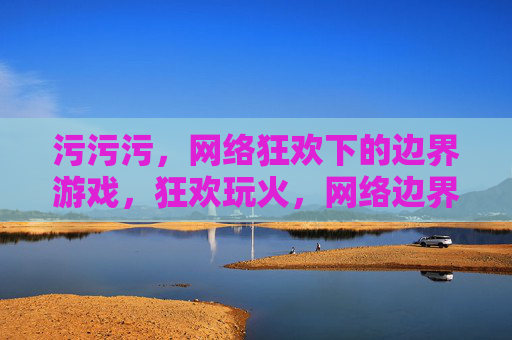 污污污,网络狂欢下的边界游戏,狂欢玩火,网络边界游戏 污污污,网络狂欢下的边界游戏,狂欢玩火,网络边界游戏
