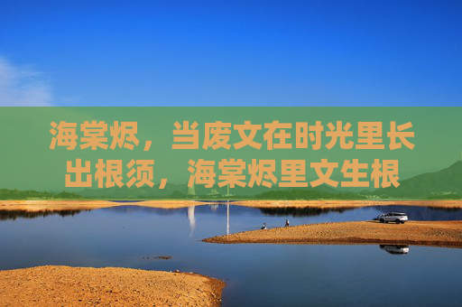 海棠烬,当废文在时光里长出根须,海棠烬里文生根 海棠烬,当废文在时光里长出根须,海棠烬里文生根
