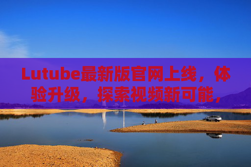 Lutube最新版官网上线,体验升级,探索视频新可能,Lutube最新版官网上线,体验升级,探索视频新可能 Lutube最新版官网上线,体验升级,探索视频新可能,Lutube最新版官网上线,体验升级,探索视频新可能