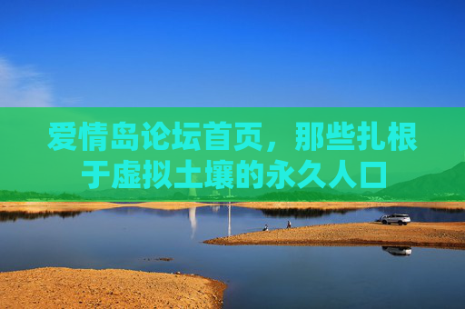 爱情岛论坛首页,那些扎根于虚拟土壤的永久人口 爱情岛论坛首页,那些扎根于虚拟土壤的永久人口