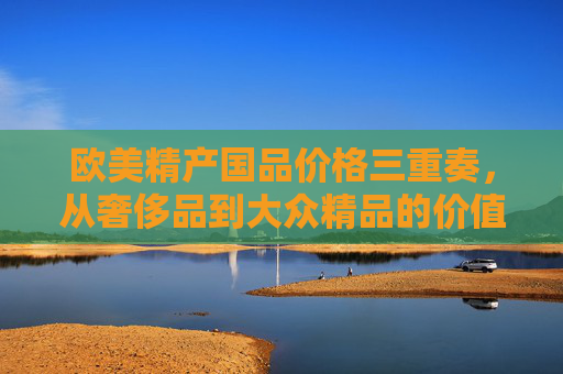 欧美精产国品价格三重奏,从奢侈品到大众精品的价值密码,欧美精产国品价格三重奏,从奢侈品到大众精品的价值密码 欧美精产国品价格三重奏,从奢侈品到大众精品的价值密码,欧美精产国品价格三重奏,从奢侈品到大众精品的价值密码