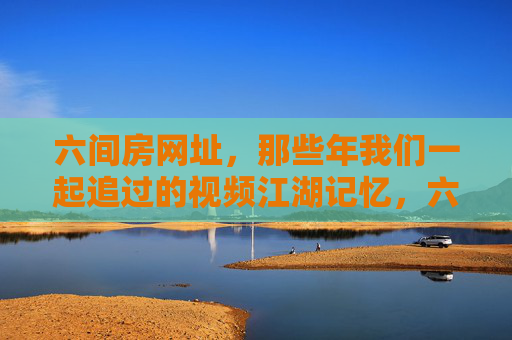 六间房网址,那些年我们一起追过的视频江湖记忆,六间房,那些年我们一起追过的视频江湖 六间房网址,那些年我们一起追过的视频江湖记忆,六间房,那些年我们一起追过的视频江湖