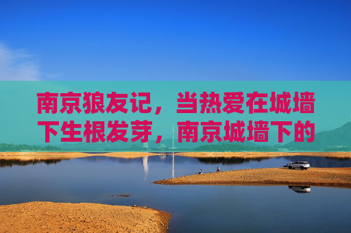 南京狼友记,当热爱在城墙下生根发芽,南京城墙下的狼友热爱生长记 南京狼友记,当热爱在城墙下生根发芽,南京城墙下的狼友热爱生长记