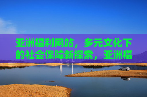 亚洲福利网站,多元文化下的社会保障新探索,亚洲福利网站,多元文化下的社会保障新探索 亚洲福利网站,多元文化下的社会保障新探索,亚洲福利网站,多元文化下的社会保障新探索