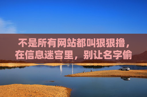 不是所有网站都叫狠狠撸,在信息迷宫里,别让名字偷走你的判断,莫让名字迷判断,信息迷宫需清醒 不是所有网站都叫狠狠撸,在信息迷宫里,别让名字偷走你的判断,莫让名字迷判断,信息迷宫需清醒