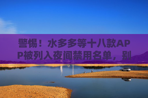 警惕!水多多等十八款APP被列入夜间禁用名单,别让它们偷走你的睡眠与健康 警惕!水多多等十八款APP被列入夜间禁用名单,别让它们偷走你的睡眠与健康