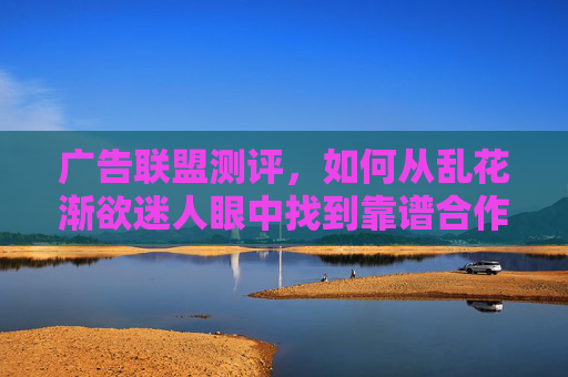 广告联盟测评,如何从乱花渐欲迷人眼中找到靠谱合作伙伴?广告联盟测评,乱花渐欲迷人眼,如何找到靠谱合作伙伴? 广告联盟测评,如何从乱花渐欲迷人眼中找到靠谱合作伙伴?广告联盟测评,乱花渐欲迷人眼,如何找到靠谱合作伙伴?
