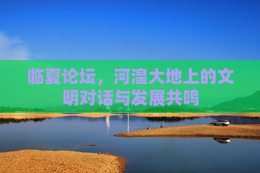 临夏论坛,河湟大地上的文明对话与发展共鸣 临夏论坛,河湟大地上的文明对话与发展共鸣