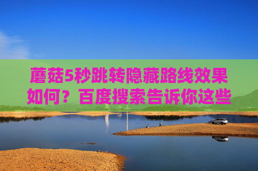 蘑菇5秒跳转隐藏路线效果如何?百度搜索告诉你这些关键体验,蘑菇5秒跳转隐藏路线效果,百度搜索揭秘关键体验 蘑菇5秒跳转隐藏路线效果如何?百度搜索告诉你这些关键体验,蘑菇5秒跳转隐藏路线效果,百度搜索揭秘关键体验