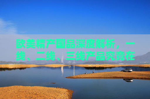 欧美精产国品深度解析,一线、二线、三线产品究竟在哪买?欧美精产国品深度解析,一线至三线产品购买指南 欧美精产国品深度解析,一线、二线、三线产品究竟在哪买?欧美精产国品深度解析,一线至三线产品购买指南