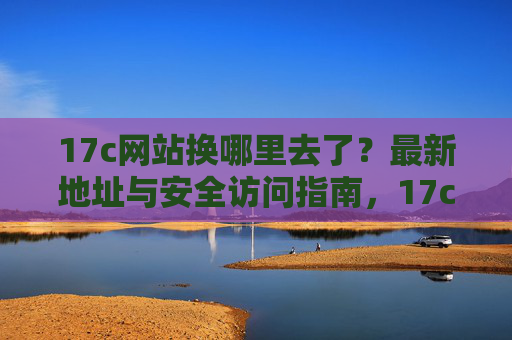 17c网站换哪里去了?最新地址与安全访问指南,17c网站最新地址与安全访问指南 17c网站换哪里去了?最新地址与安全访问指南,17c网站最新地址与安全访问指南