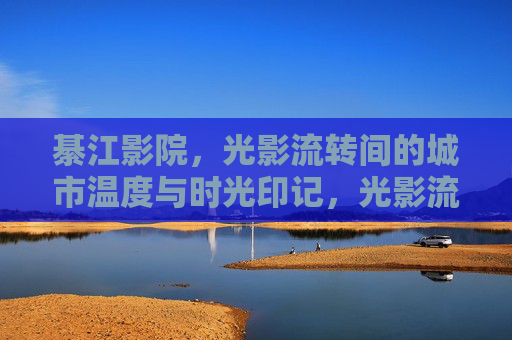 綦江影院,光影流转间的城市温度与时光印记,光影流转间,綦江的城市温度与时光印记 綦江影院,光影流转间的城市温度与时光印记,光影流转间,綦江的城市温度与时光印记