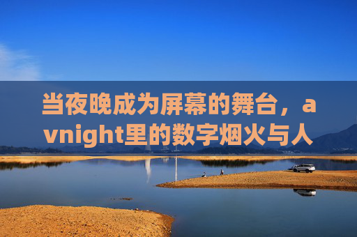 当夜晚成为屏幕的舞台,avnight里的数字烟火与人间温度,夜幕为屏,数字烟火暖人间温度 当夜晚成为屏幕的舞台,avnight里的数字烟火与人间温度,夜幕为屏,数字烟火暖人间温度
