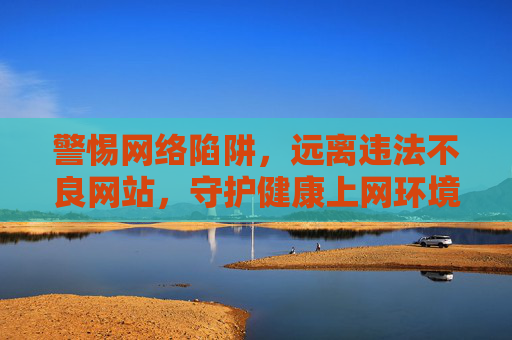 警惕网络陷阱，远离违法不良网站，守护健康上网环境，警惕网络陷阱 远离不良网站 守护健康上网