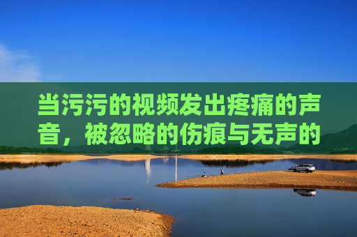 当污污的视频发出疼痛的声音，被忽略的伤痕与无声的呼救，被忽略的伤痕与无声的呼救