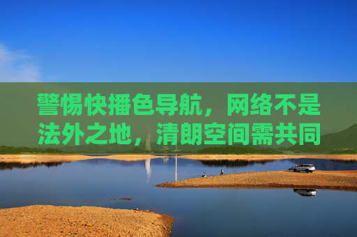 警惕快播色导航，网络不是法外之地，清朗空间需共同守护，警惕快播色导航，网络非法外之地，清朗空间共守护