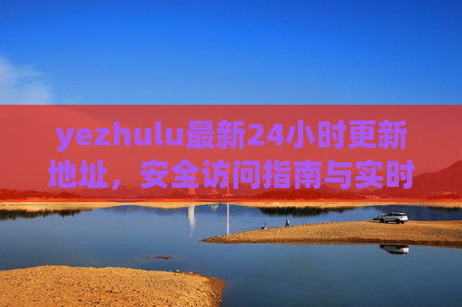 yezhulu最新24小时更新地址，安全访问指南与实时获取方式，yezhulu最新24小时更新地址，安全访问指南与实时获取方式
