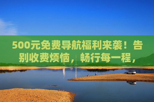 500元免费导航福利来袭!告别收费烦恼,畅行每一程,500元免费导航福利来袭,告别收费,畅行无忧 500元免费导航福利来袭!告别收费烦恼,畅行每一程,500元免费导航福利来袭,告别收费,畅行无忧
