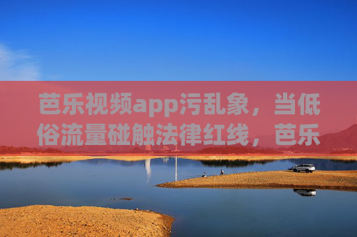 芭乐视频app污乱象,当低俗流量碰触法律红线,芭乐视频app低俗流量乱象碰触法律红线 芭乐视频app污乱象,当低俗流量碰触法律红线,芭乐视频app低俗流量乱象碰触法律红线