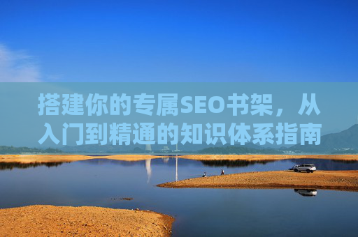 搭建你的专属SEO书架,从入门到精通的知识体系指南,搭建专属SEO书架,从入门到精通的知识体系指南 搭建你的专属SEO书架,从入门到精通的知识体系指南,搭建专属SEO书架,从入门到精通的知识体系指南