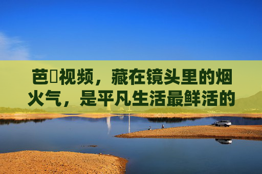 芭樂视频,藏在镜头里的烟火气,是平凡生活最鲜活的注脚,镜头烟火气,平凡生活的鲜活注脚 芭樂视频,藏在镜头里的烟火气,是平凡生活最鲜活的注脚,镜头烟火气,平凡生活的鲜活注脚